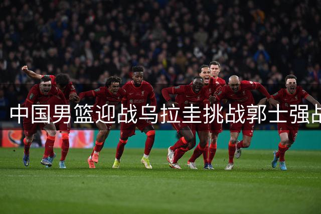 中国男篮迎战乌拉圭挑战郭士强战术调整成焦点