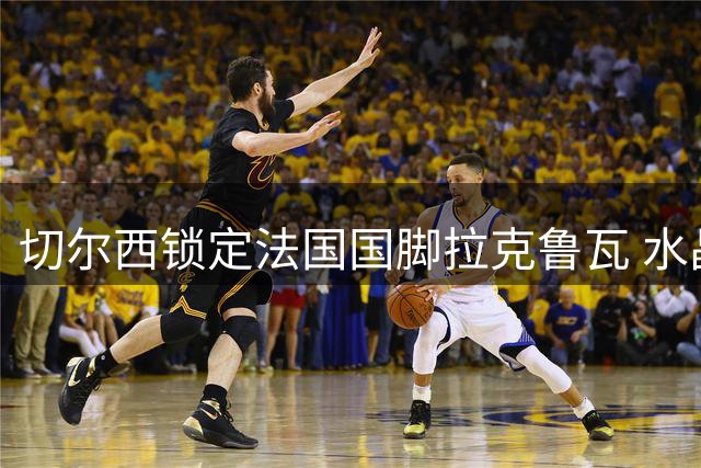 切尔西锁定法国国脚拉克鲁瓦 水晶宫瞄准蓝军旧将迪萨西