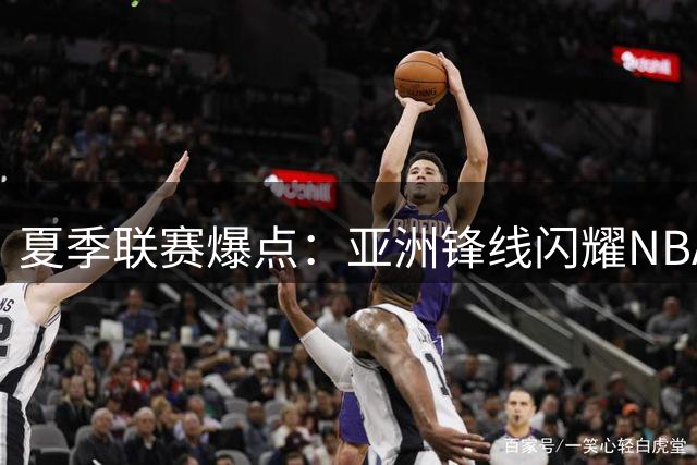 夏季联赛爆点：亚洲锋线闪耀NBA 高顺位新秀陷得分荒