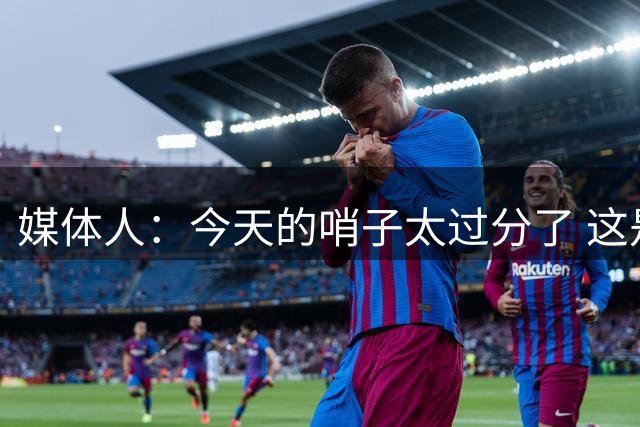 媒体人：今天的哨子太过分了 这是我们近十年来最接近冠军的一次