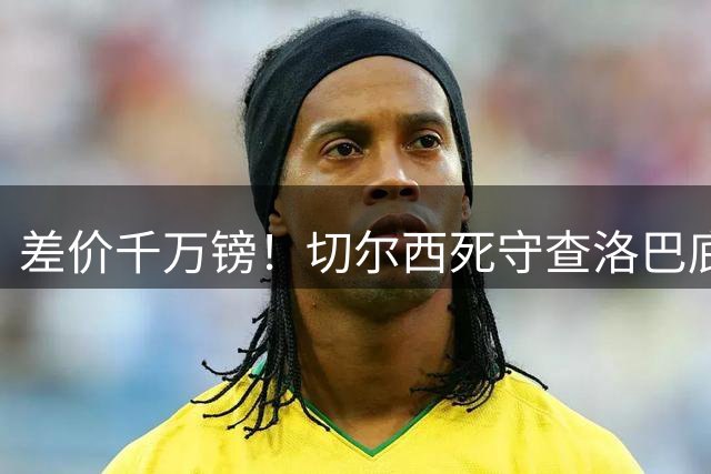 差价千万镑！切尔西死守查洛巴底价，科莫计划抬价谈判，防线一进一出迎来变局