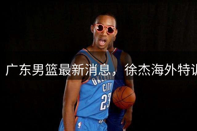 广东男篮最新消息，徐杰海外特训收官 陈家政现身宏远夏季特训营！