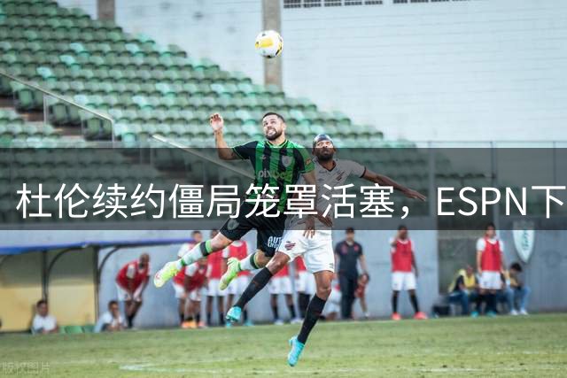 杜伦续约僵局笼罩活塞，ESPN下调新赛季实力排名