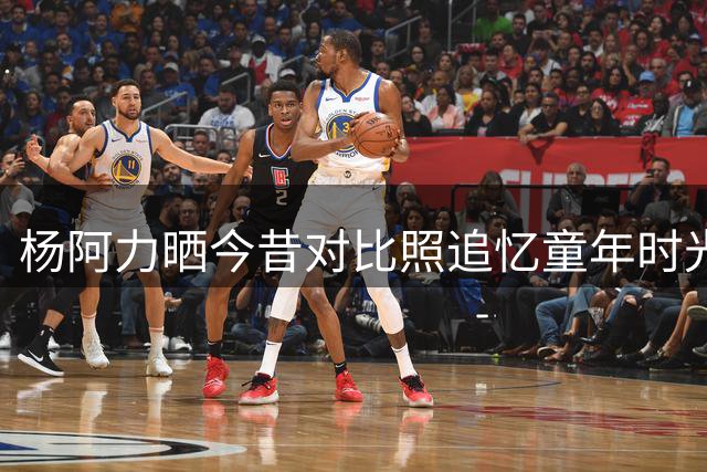 杨阿力晒今昔对比照追忆童年时光