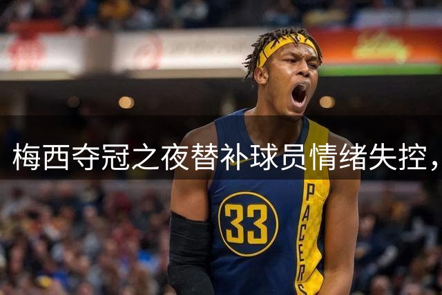 梅西夺冠之夜替补球员情绪失控，劳塔罗泪洒球场获队友抚慰