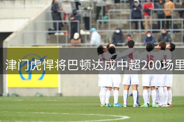 津门虎悍将巴顿达成中超200场里程碑 赛后发文感恩坚守
