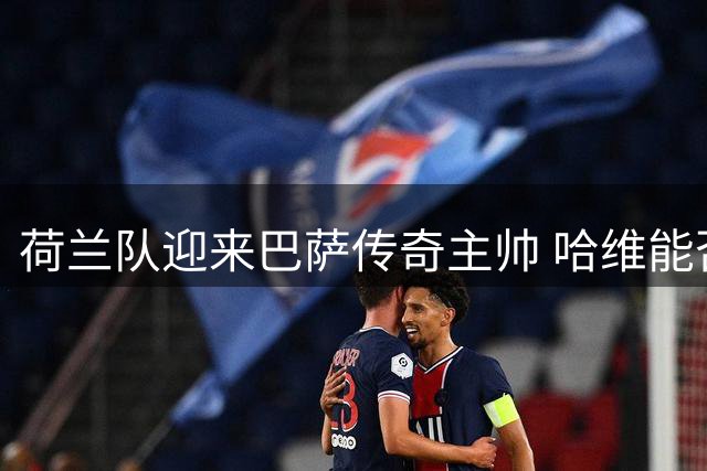 荷兰队迎来巴萨传奇主帅 哈维能否重塑橙衣军团？