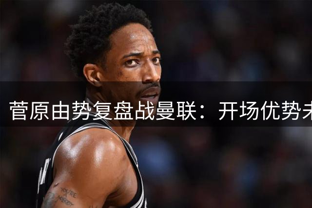 菅原由势复盘战曼联：开场优势未能转化为胜势 未来更需团队信任