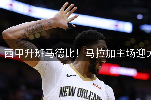 西甲升班马德比！马拉加主场迎大考，拉科实力碾压冲击首胜
