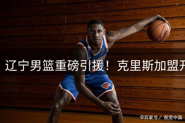 辽宁男篮重磅引援！克里斯加盟开启新篇章，高诗岩暖心送别昔日战友