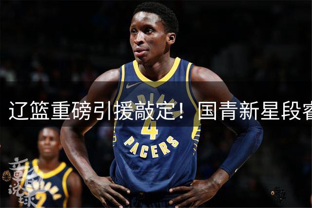 辽篮重磅引援敲定！国青新星段睿骐空降填补后场空缺