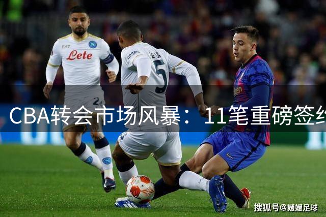 CBA转会市场风暴：11笔重磅签约引爆新赛季格局